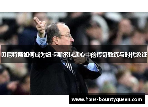 贝尼特斯如何成为纽卡斯尔球迷心中的传奇教练与时代象征