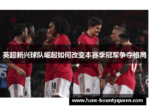 英超新兴球队崛起如何改变本赛季冠军争夺格局 英超新兴球队崛起如何改变本赛季冠军争夺格局