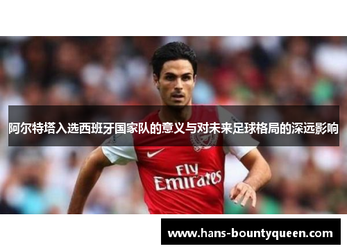 阿尔特塔入选西班牙国家队的意义与对未来足球格局的深远影响 阿尔特塔入选西班牙国家队的意义与对未来足球格局的深远影响