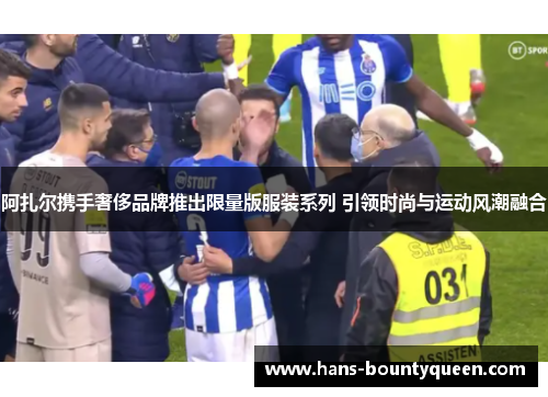 阿扎尔携手奢侈品牌推出限量版服装系列 引领时尚与运动风潮融合 阿扎尔携手奢侈品牌推出限量版服装系列 引领时尚与运动风潮融合