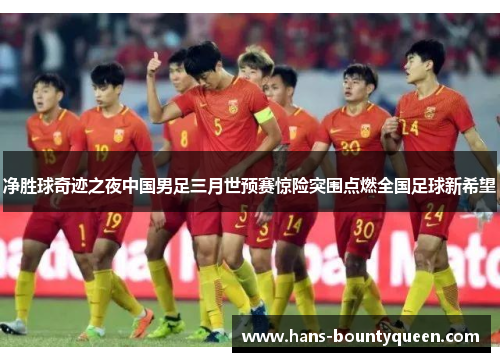 净胜球奇迹之夜中国男足三月世预赛惊险突围点燃全国足球新希望 净胜球奇迹之夜中国男足三月世预赛惊险突围点燃全国足球新希望