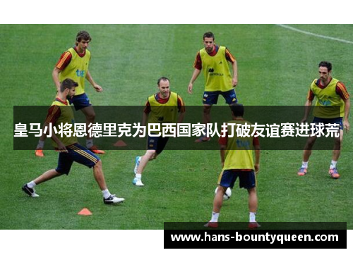 皇马小将恩德里克为巴西国家队打破友谊赛进球荒 皇马小将恩德里克为巴西国家队打破友谊赛进球荒