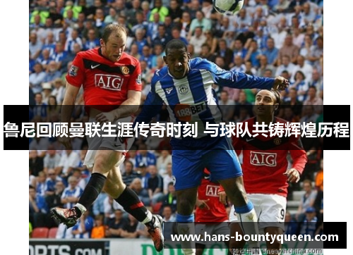 鲁尼回顾曼联生涯传奇时刻 与球队共铸辉煌历程