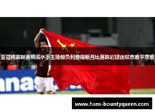 亚冠精英联赛横滨水手主场憾负利雅得新月比赛跌宕球迷叹息难平意难
