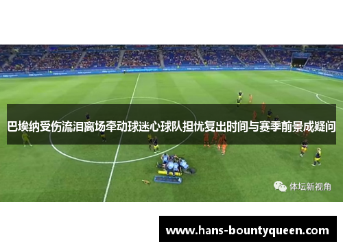 巴埃纳受伤流泪离场牵动球迷心球队担忧复出时间与赛季前景成疑问